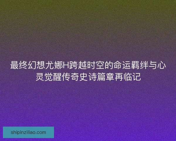 最终幻想尤娜H跨越时空的命运羁绊与心灵觉醒传奇史诗篇章再临记