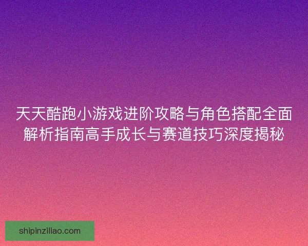 天天酷跑小游戏进阶攻略与角色搭配全面解析指南高手成长与赛道技巧深度揭秘