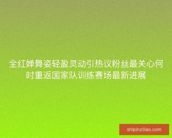全红婵舞姿轻盈灵动引热议粉丝最关心何时重返国家队训练赛场最新进展