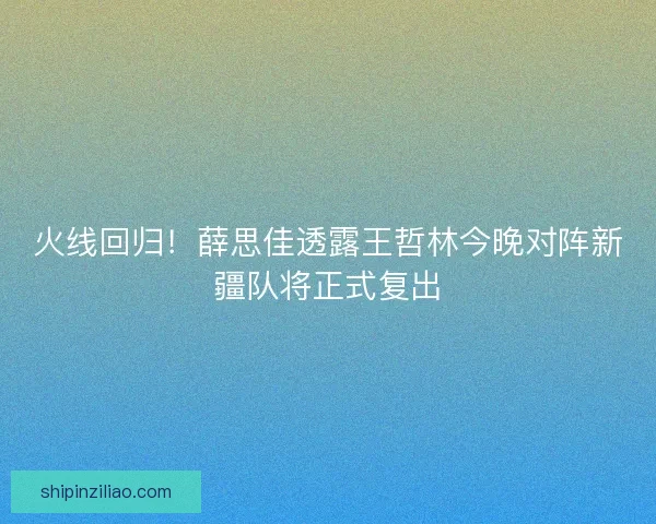 火线回归！薛思佳透露王哲林今晚对阵新疆队将正式复出